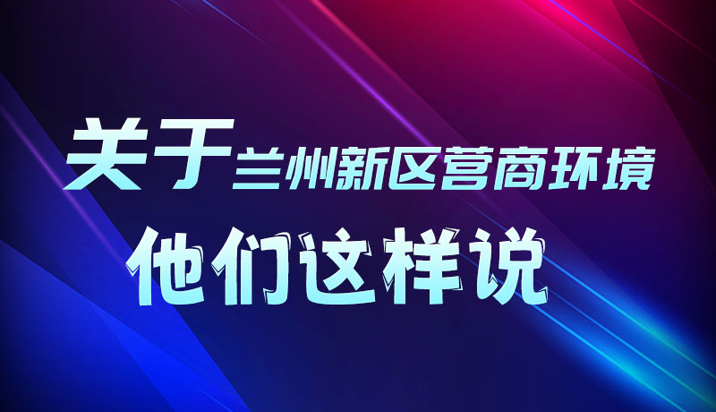 圖解|聽(tīng)！關(guān)于蘭州新區(qū)營(yíng)商環(huán)境，他們這樣說(shuō)
